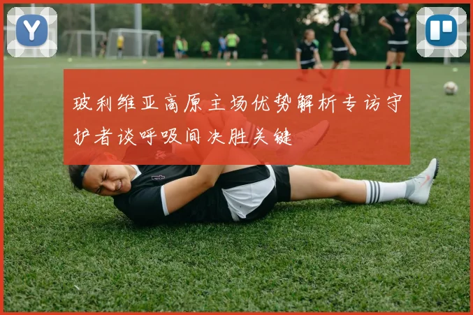 玻利维亚高原主场优势解析专访守护者谈呼吸间决胜关键