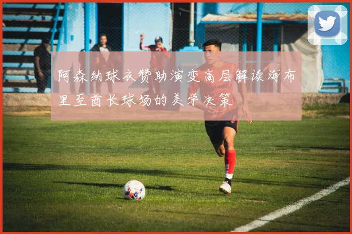 阿森纳球衣赞助演变高层解读海布里至酋长球场的美学决策